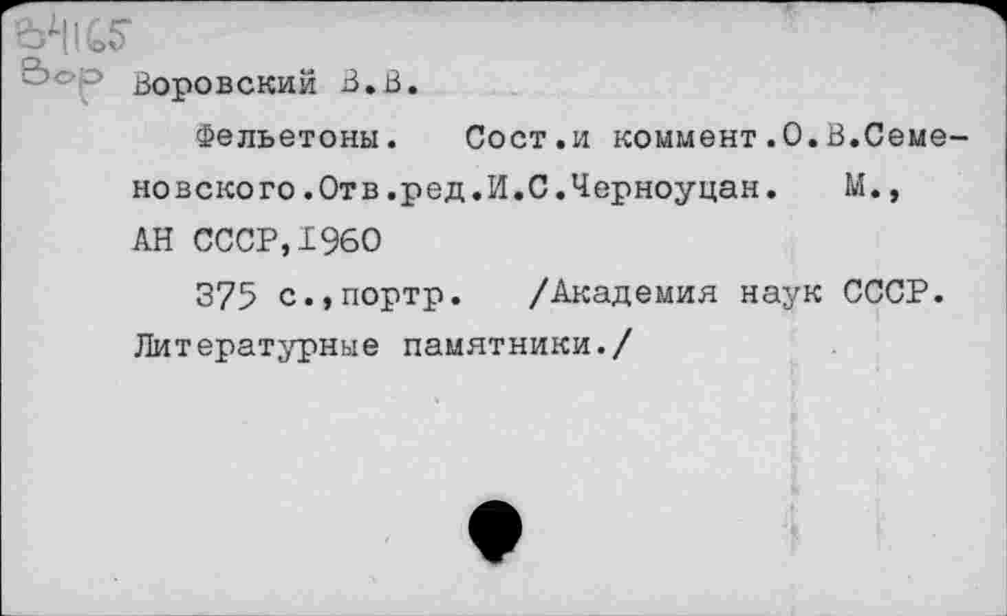 ﻿7 Воровский В.В.
Фельетоны. Сост.и коммент.0.В.Семеновского .Отв .ред.И.С.Черноуцан. М., АН СССР,1960
375 с.,портр. /Академия наук СССР. Литературные памятники./